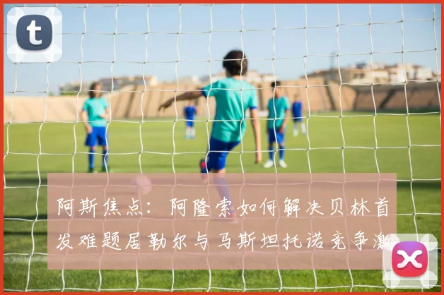 阿斯焦点：阿隆索如何解决贝林首发难题居勒尔与马斯坦托诺竞争激烈