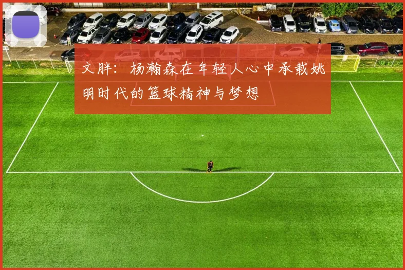 文胖：杨瀚森在年轻人心中承载姚明时代的篮球精神与梦想