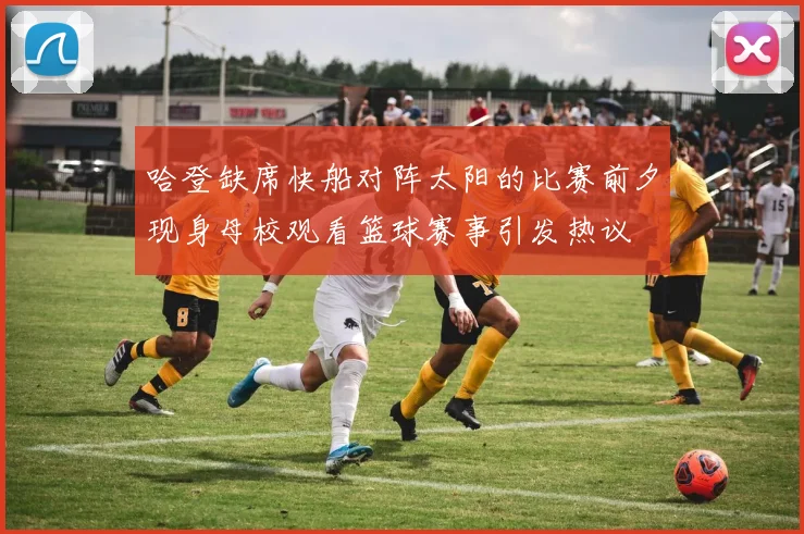 哈登缺席快船对阵太阳的比赛前夕现身母校观看篮球赛事引发热议