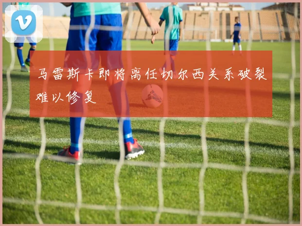 马雷斯卡即将离任切尔西关系破裂难以修复