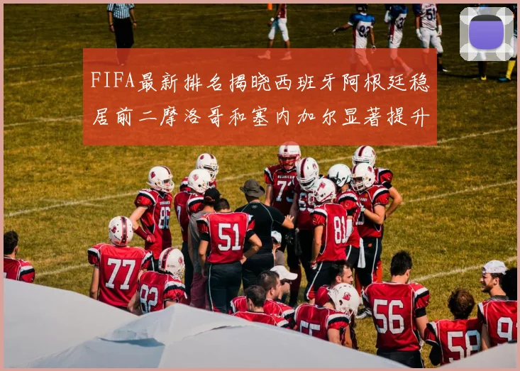 FIFA最新排名揭晓西班牙阿根廷稳居前二摩洛哥和塞内加尔显著提升