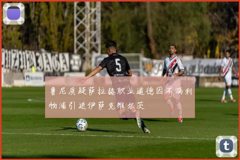 鲁尼质疑萨拉赫职业道德因不满利物浦引进伊萨克维尔茨