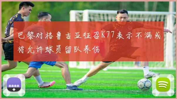 巴黎对格鲁吉亚征召K77表示不满或将允许球员留队养伤