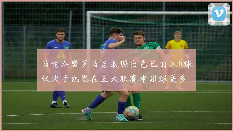 马伦加盟罗马后表现出色已打入6球仅次于凯恩在五大联赛中进球更多