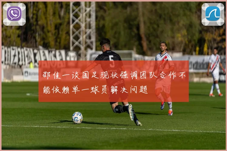 邵佳一谈国足现状强调团队合作不能依赖单一球员解决问题