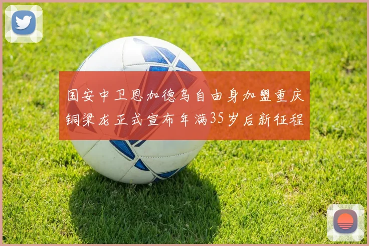 国安中卫恩加德乌自由身加盟重庆铜梁龙正式宣布年满35岁后新征程开启