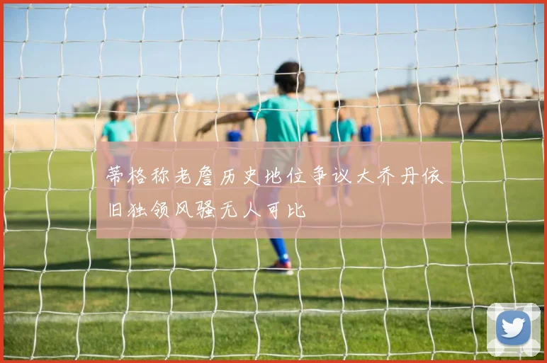 蒂格称老詹历史地位争议大乔丹依旧独领风骚无人可比