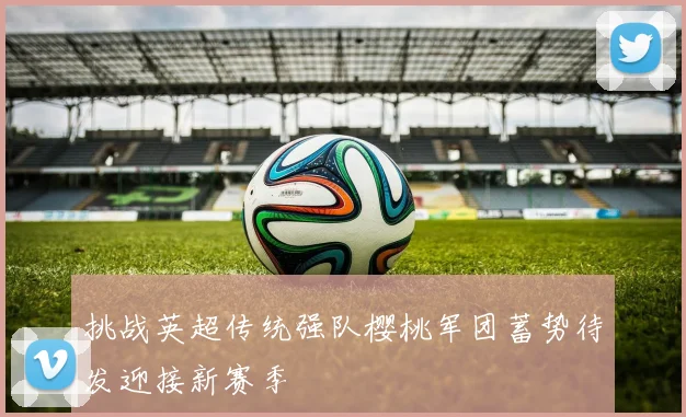 挑战英超传统强队樱桃军团蓄势待发迎接新赛季