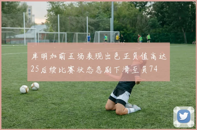 库明加前五场表现出色正负值高达25后续比赛状态急剧下滑至负74