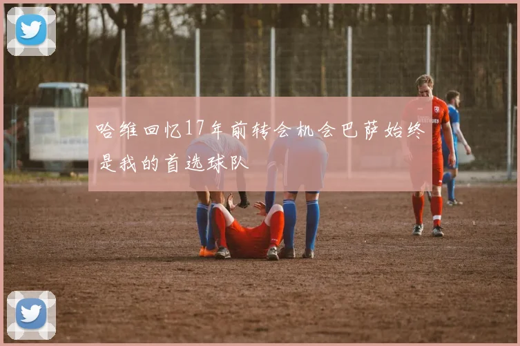 哈维回忆17年前转会机会巴萨始终是我的首选球队