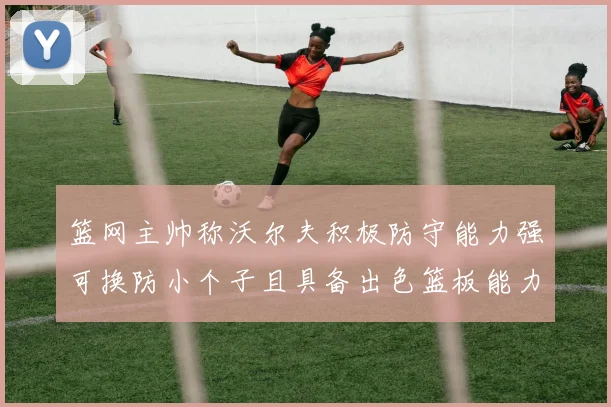 篮网主帅称沃尔夫积极防守能力强可换防小个子且具备出色篮板能力