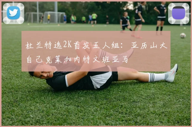 杜兰特选2K首发五人组：亚历山大自己克莱加内特文班亚马