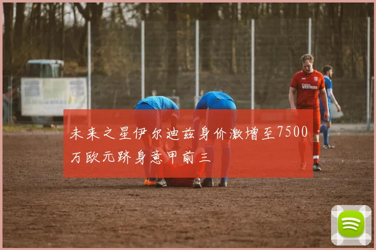 未来之星伊尔迪兹身价激增至7500万欧元跻身意甲前三