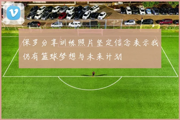 保罗分享训练照片坚定信念表示我仍有篮球梦想与未来计划