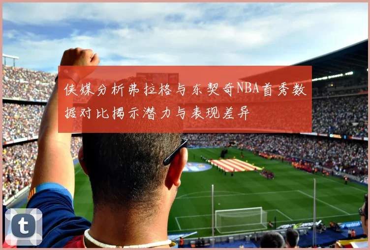 侠媒分析弗拉格与东契奇NBA首秀数据对比揭示潜力与表现差异