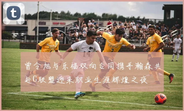 曾令旭与乐福双向合同携手瀚森共赴G联盟迎来职业生涯辉煌之夜