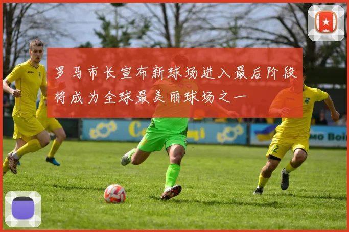 罗马市长宣布新球场进入最后阶段将成为全球最美丽球场之一