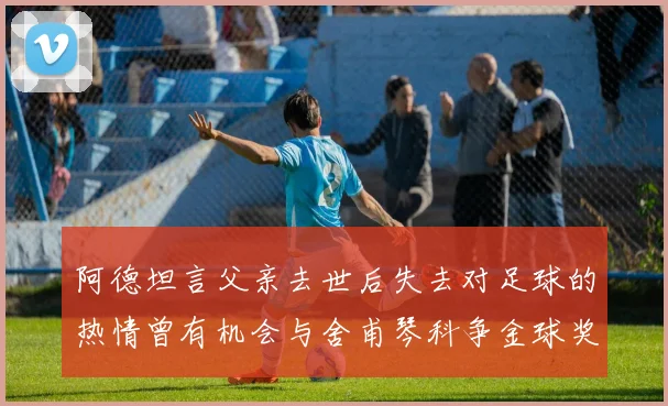 阿德坦言父亲去世后失去对足球的热情曾有机会与舍甫琴科争金球奖