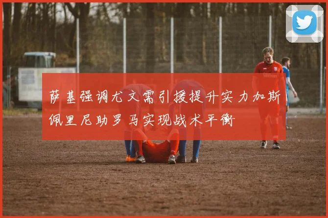 萨基强调尤文需引援提升实力加斯佩里尼助罗马实现战术平衡