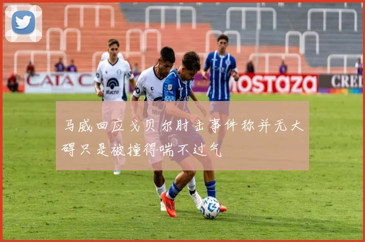 马威回应戈贝尔肘击事件称并无大碍只是被撞得喘不过气