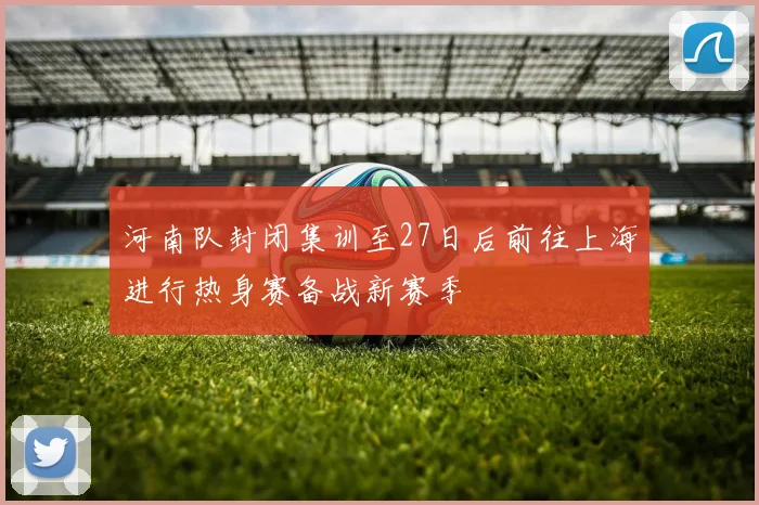 河南队封闭集训至27日后前往上海进行热身赛备战新赛季
