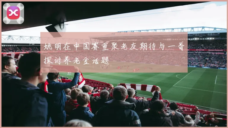 姚明在中国赛重聚老友期待与一哥探讨养老金话题