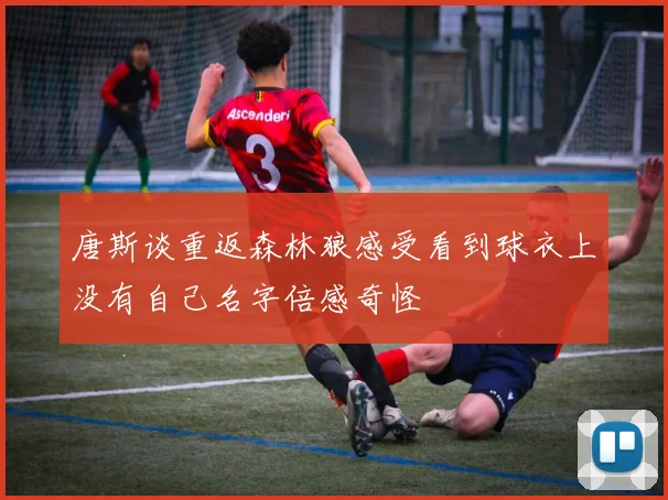 唐斯谈重返森林狼感受看到球衣上没有自己名字倍感奇怪