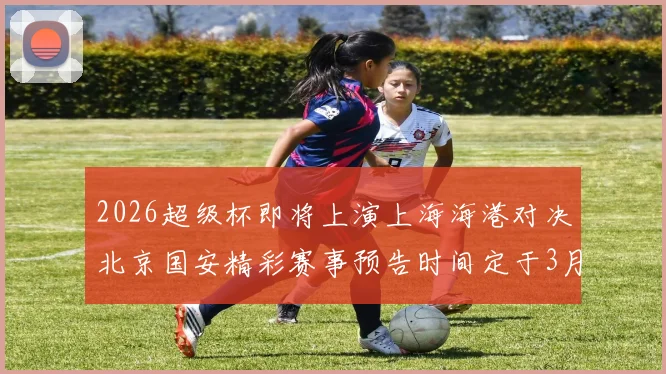 2026超级杯即将上演上海海港对决北京国安精彩赛事预告时间定于3月1日下午15点30分